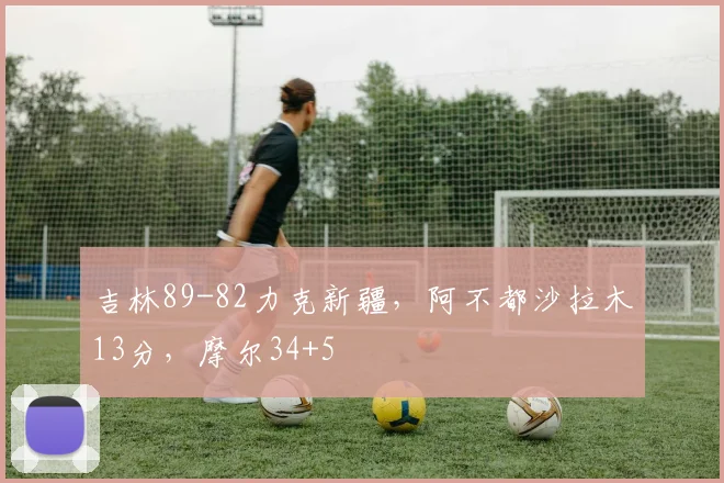 吉林89-82力克新疆，阿不都沙拉木13分，摩尔34+5