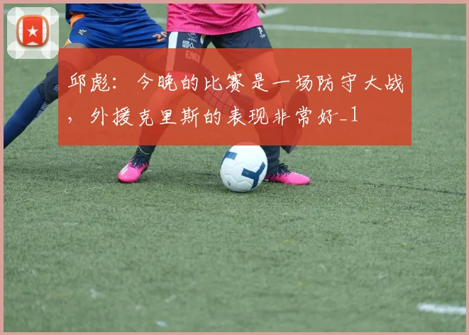 邱彪：今晚的比赛是一场防守大战，外援克里斯的表现非常好_1