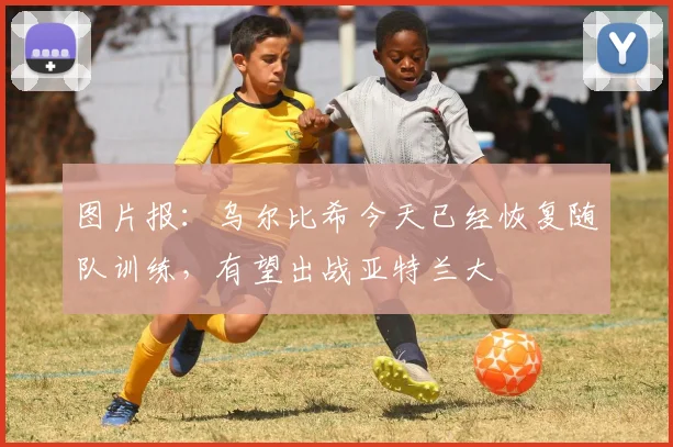 图片报：乌尔比希今天已经恢复随队训练，有望出战亚特兰大