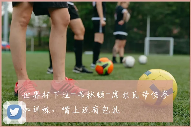 世界杯下注-韦林顿-席尔瓦带伤参加训练，嘴上还有包扎
